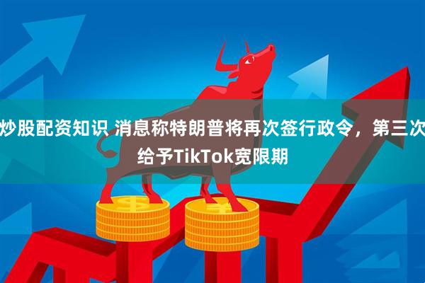 炒股配资知识 消息称特朗普将再次签行政令，第三次给予TikTok宽限期