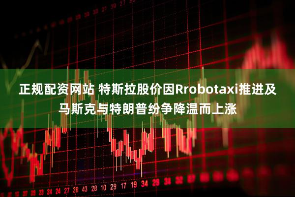 正规配资网站 特斯拉股价因Rrobotaxi推进及马斯克与特朗普纷争降温而上涨