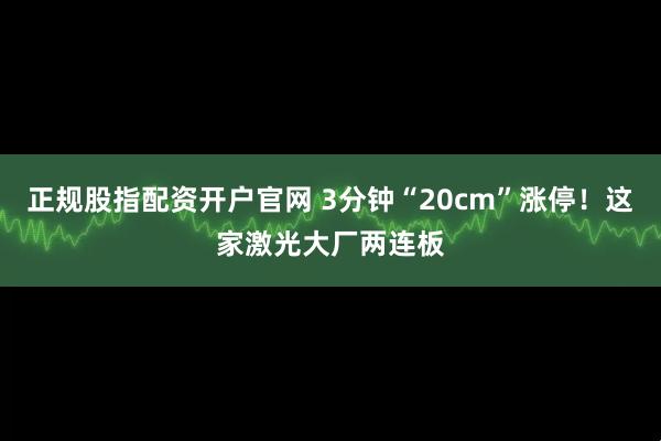 正规股指配资开户官网 3分钟“20cm”涨停！这家激光大厂两连板