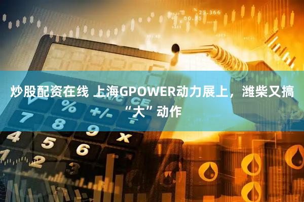 炒股配资在线 上海GPOWER动力展上，潍柴又搞“大”动作