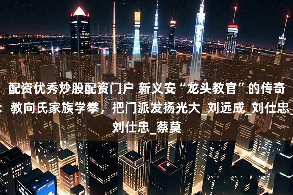 配资优秀炒股配资门户 新义安“龙头教官”的传奇故事：教向氏家族学拳，把门派发扬光大_刘远成_刘仕忠_蔡莫