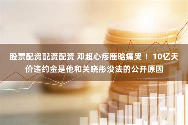 股票配资配资配资 邓超心疼鹿晗痛哭 ！10亿天价违约金是他和关晓彤没法的公开原因