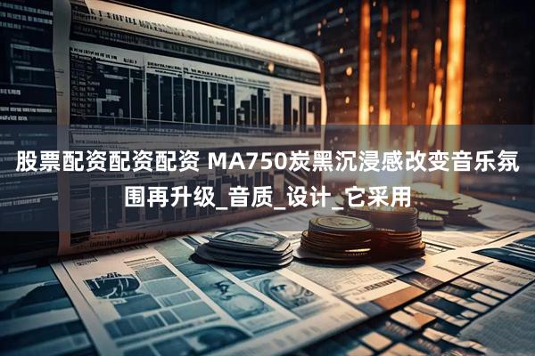 股票配资配资配资 MA750炭黑沉浸感改变音乐氛围再升级_音质_设计_它采用