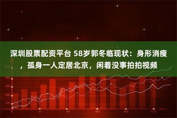 深圳股票配资平台 58岁郭冬临现状：身形消瘦，孤身一人定居北京，闲着没事拍拍视频