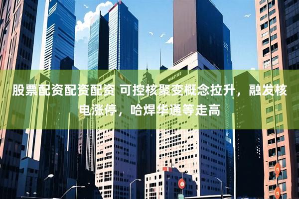 股票配资配资配资 可控核聚变概念拉升，融发核电涨停，哈焊华通等走高