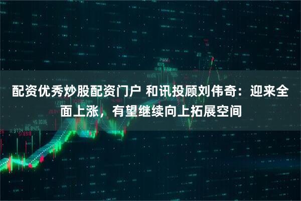 配资优秀炒股配资门户 和讯投顾刘伟奇：迎来全面上涨，有望继续向上拓展空间