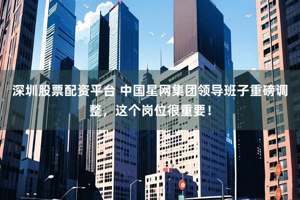 深圳股票配资平台 中国星网集团领导班子重磅调整,这个岗位很重要!