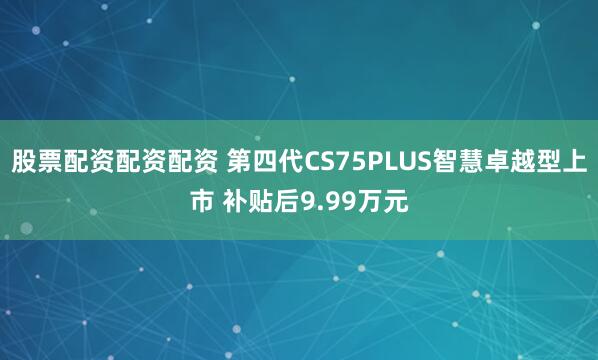股票配资配资配资 第四代CS75PLUS智慧卓越型上市 补贴后9.99万元