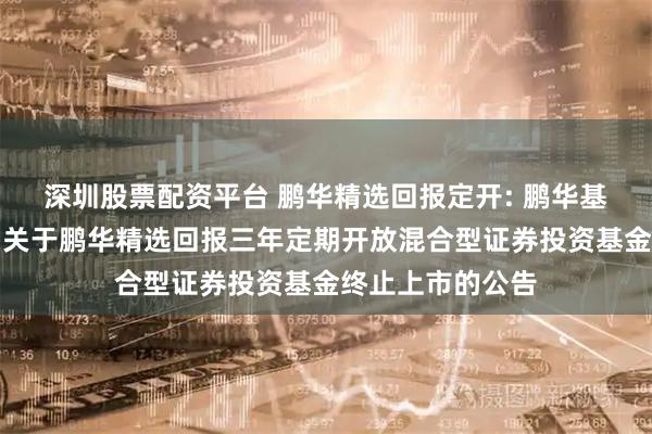 深圳股票配资平台 鹏华精选回报定开: 鹏华基金管理有限公司关于鹏华精选回报三年定期开放混合型证券投资基金终止上市的公告