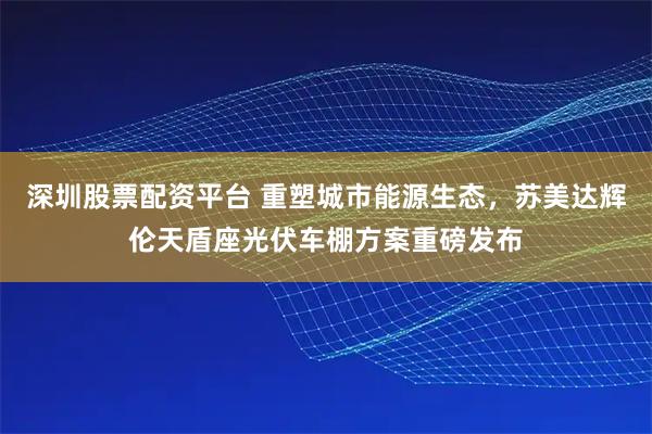 深圳股票配资平台 重塑城市能源生态，苏美达辉伦天盾座光伏车棚方案重磅发布