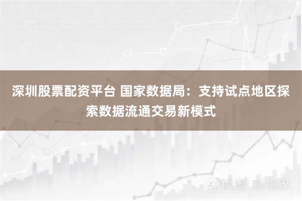 深圳股票配资平台 国家数据局：支持试点地区探索数据流通交易新模式