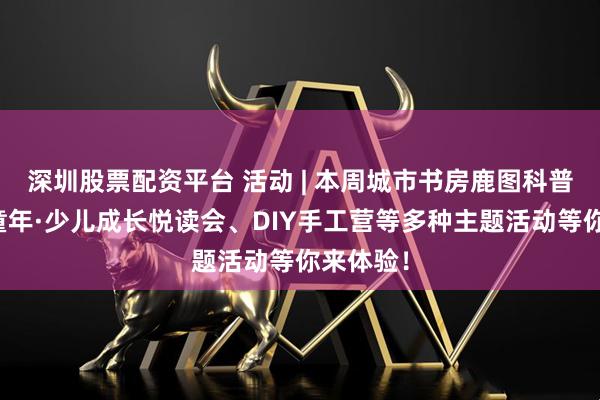 深圳股票配资平台 活动 | 本周城市书房鹿图科普、悦读童年·少儿成长悦读会、DIY手工营等多种主题活动等你来体验！