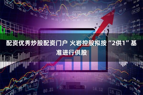 配资优秀炒股配资门户 火岩控股拟按“2供1”基准进行供股