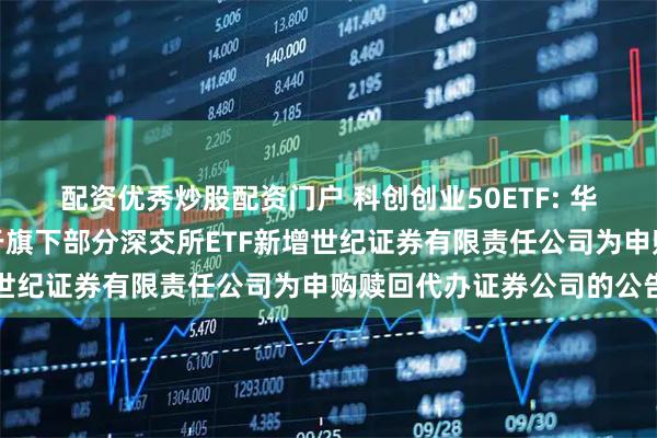 配资优秀炒股配资门户 科创创业50ETF: 华夏基金管理有限公司关于旗下部分深交所ETF新增世纪证券有限责任公司为申购赎回代办证券公司的公告
