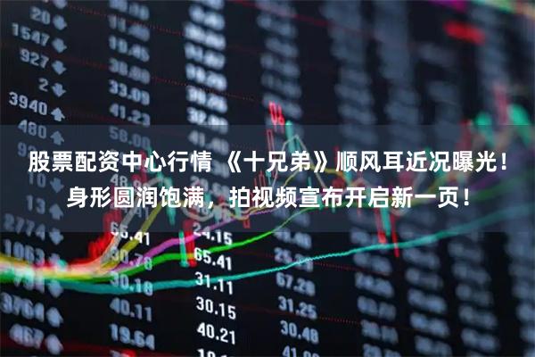 股票配资中心行情 《十兄弟》顺风耳近况曝光！身形圆润饱满，拍视频宣布开启新一页！