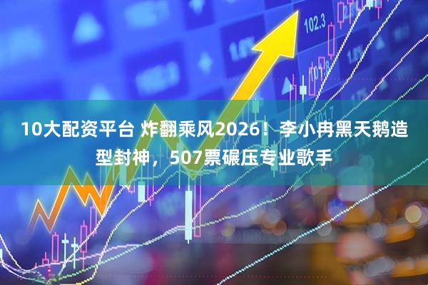 10大配资平台 炸翻乘风2026！李小冉黑天鹅造型封神，507票碾压专业歌手