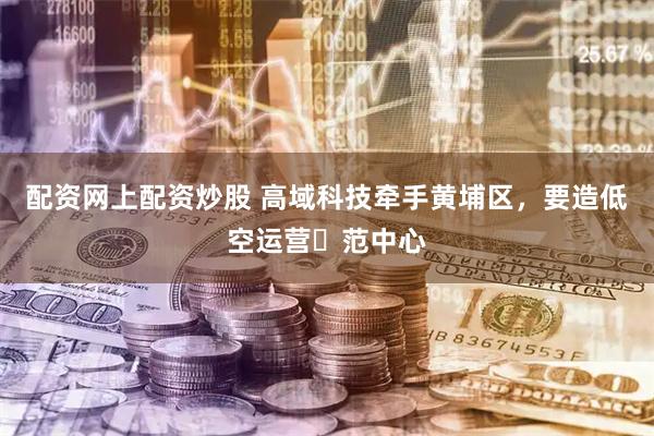 配资网上配资炒股 高域科技牵手黄埔区，要造低空运营⽰范中心